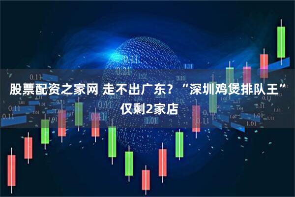 股票配资之家网 走不出广东？“深圳鸡煲排队王” 仅剩2家店