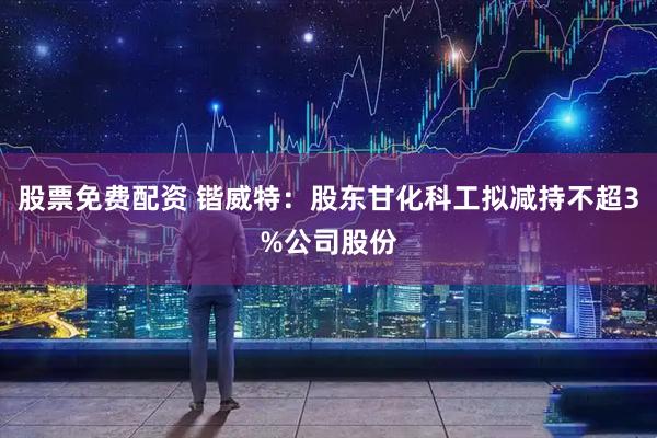 股票免费配资 锴威特：股东甘化科工拟减持不超3%公司股份