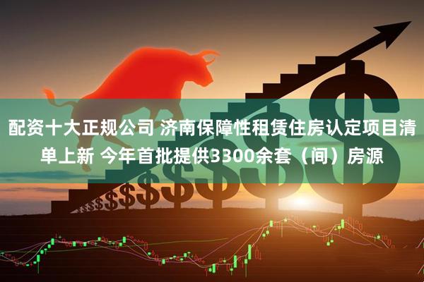配资十大正规公司 济南保障性租赁住房认定项目清单上新 今年首批提供3300余套（间）房源