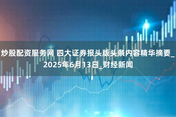炒股配资服务网 四大证券报头版头条内容精华摘要_2025年6月13日_财经新闻