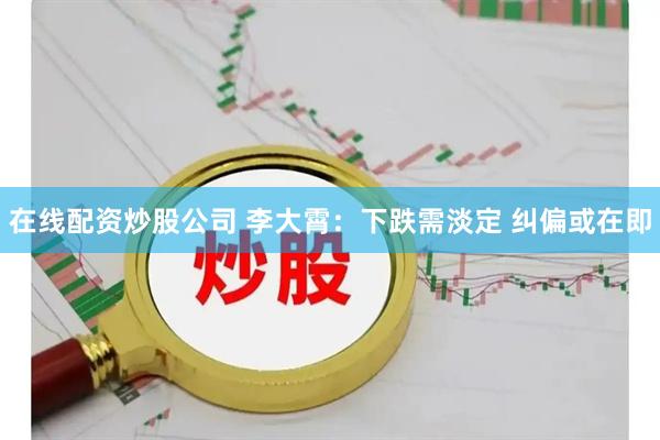 在线配资炒股公司 李大霄：下跌需淡定 纠偏或在即