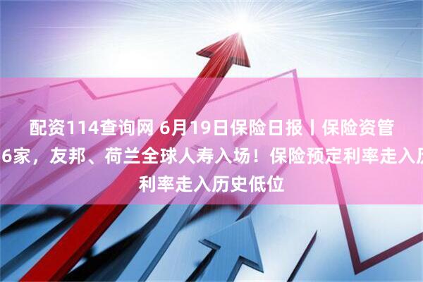 配资114查询网 6月19日保险日报丨保险资管扩容至36家，友邦、荷兰全球人寿入场！保险预定利率走入历史低位
