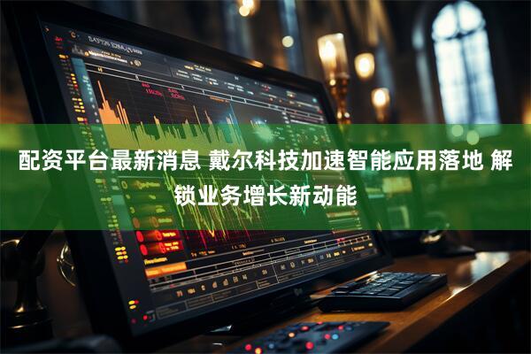 配资平台最新消息 戴尔科技加速智能应用落地 解锁业务增长新动能