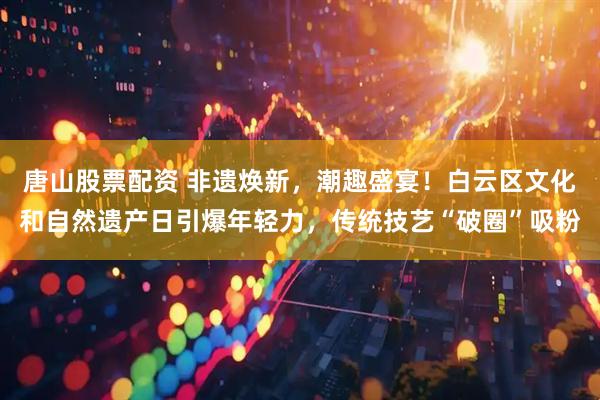 唐山股票配资 非遗焕新，潮趣盛宴！白云区文化和自然遗产日引爆年轻力，传统技艺“破圈”吸粉