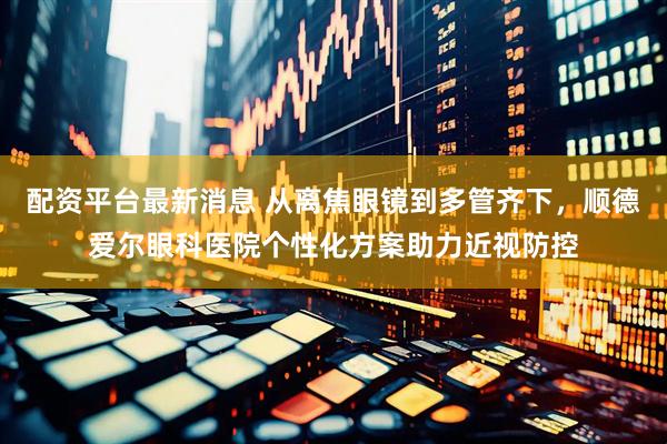 配资平台最新消息 从离焦眼镜到多管齐下，顺德爱尔眼科医院个性化方案助力近视防控