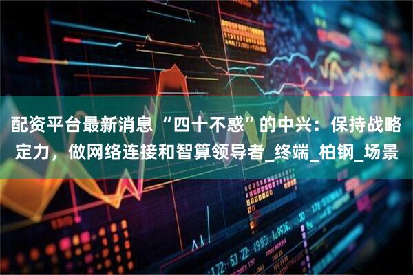 配资平台最新消息 “四十不惑”的中兴：保持战略定力，做网络连接和智算领导者_终端_柏钢_场景