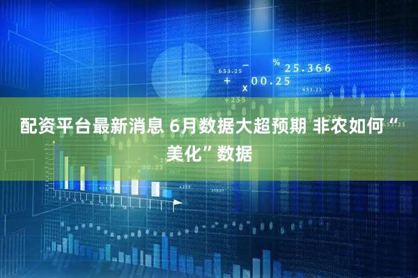 配资平台最新消息 6月数据大超预期 非农如何“美化”数据