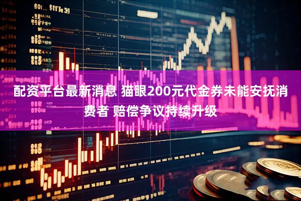 配资平台最新消息 猫眼200元代金券未能安抚消费者 赔偿争议持续升级