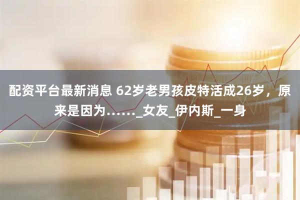 配资平台最新消息 62岁老男孩皮特活成26岁，原来是因为……_女友_伊内斯_一身