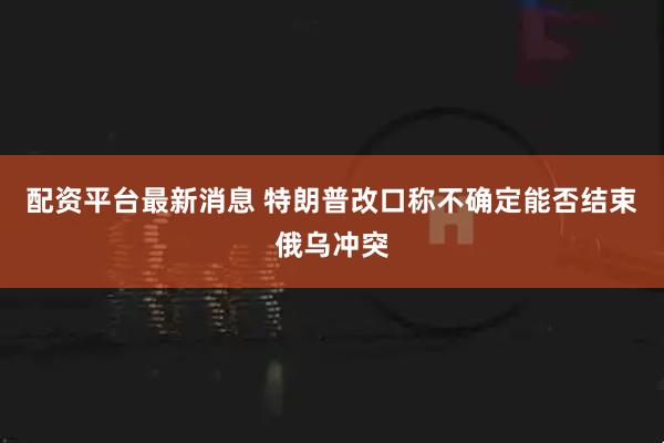 配资平台最新消息 特朗普改口称不确定能否结束俄乌冲突