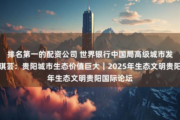 排名第一的配资公司 世界银行中国局高级城市发展专家黄琪芸：贵阳城市生态价值巨大｜2025年生态文明贵阳国际论坛