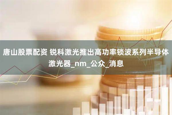 唐山股票配资 锐科激光推出高功率锁波系列半导体激光器_nm_公众_消息