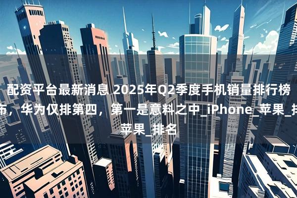 配资平台最新消息 2025年Q2季度手机销量排行榜公布，华为仅排第四，第一是意料之中_iPhone_苹果_排名