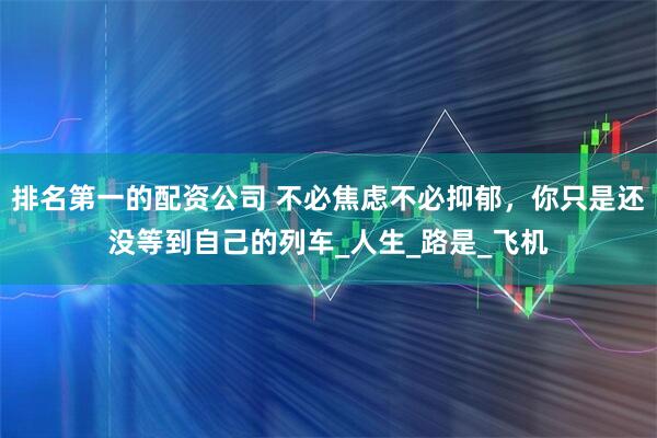 排名第一的配资公司 不必焦虑不必抑郁，你只是还没等到自己的列车_人生_路是_飞机