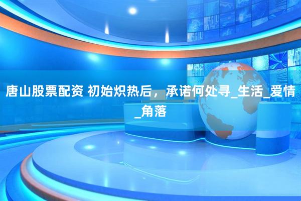唐山股票配资 初始炽热后，承诺何处寻_生活_爱情_角落
