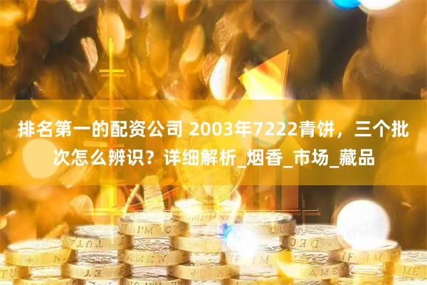 排名第一的配资公司 2003年7222青饼，三个批次怎么辨识？详细解析_烟香_市场_藏品