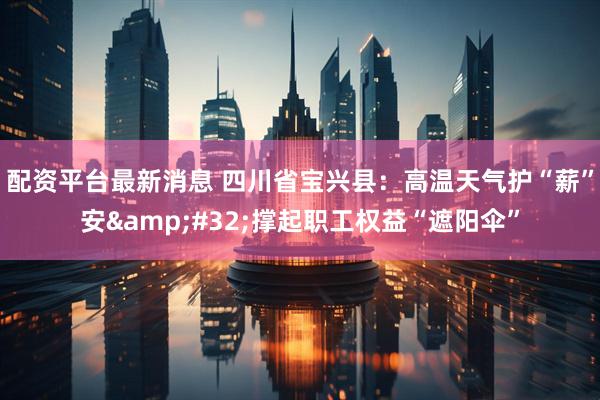 配资平台最新消息 四川省宝兴县：高温天气护“薪”安&#32;撑起职工权益“遮阳伞”