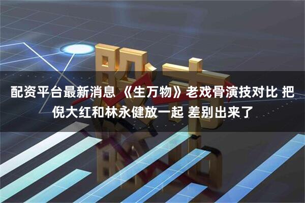 配资平台最新消息 《生万物》老戏骨演技对比 把倪大红和林永健放一起 差别出来了