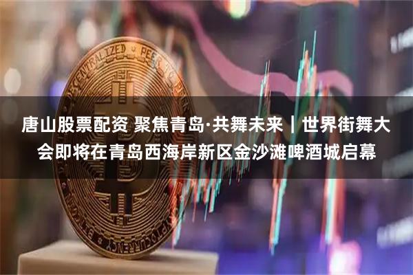 唐山股票配资 聚焦青岛·共舞未来｜世界街舞大会即将在青岛西海岸新区金沙滩啤酒城启幕
