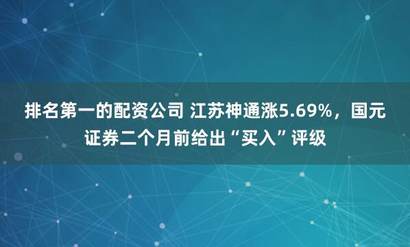 排名第一的配资公司 江苏神通涨5.69%，国元证券二个月前给出“买入”评级