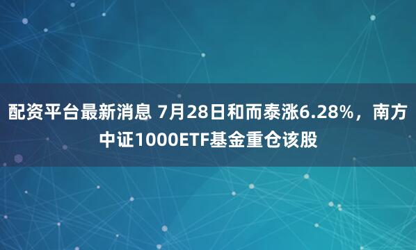 配资平台最新消息 7月28日和而泰涨6.28%，南方中证1000ETF基金重仓该股