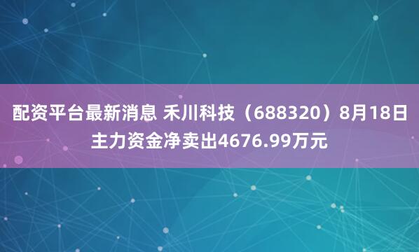 配资平台最新消息 禾川科技（688320）8月18日主力资金净卖出4676.99万元
