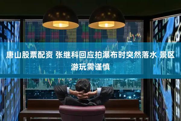 唐山股票配资 张继科回应拍瀑布时突然落水 景区游玩需谨慎