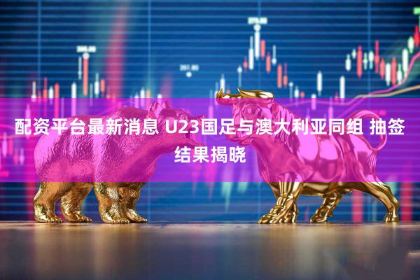 配资平台最新消息 U23国足与澳大利亚同组 抽签结果揭晓