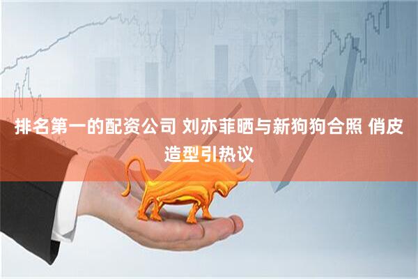 排名第一的配资公司 刘亦菲晒与新狗狗合照 俏皮造型引热议