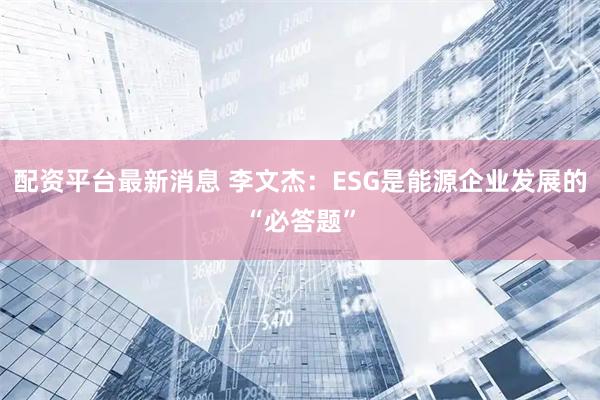 配资平台最新消息 李文杰：ESG是能源企业发展的“必答题”