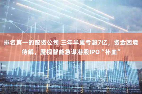 排名第一的配资公司 三年半累亏超7亿，资金困境待解，魔视智能急谋港股IPO“补血”