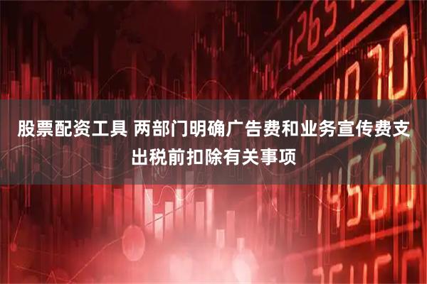 股票配资工具 两部门明确广告费和业务宣传费支出税前扣除有关事项