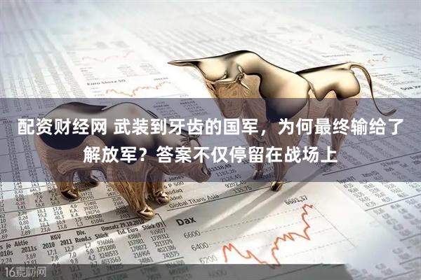 配资财经网 武装到牙齿的国军，为何最终输给了解放军？答案不仅停留在战场上