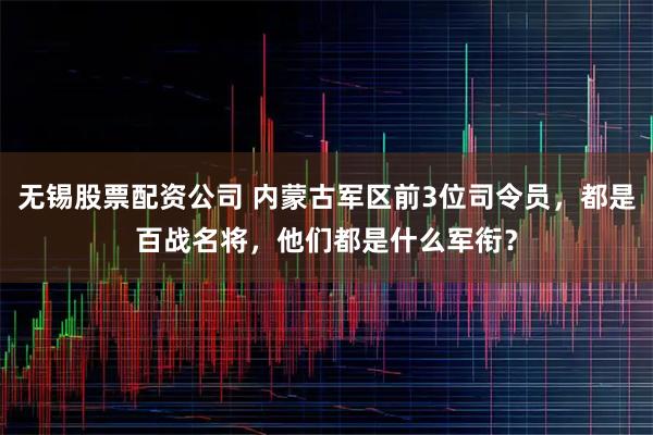 无锡股票配资公司 内蒙古军区前3位司令员，都是百战名将，他们都是什么军衔？