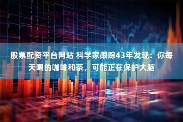 股票配资平台网站 科学家跟踪43年发现：你每天喝的咖啡和茶，可能正在保护大脑