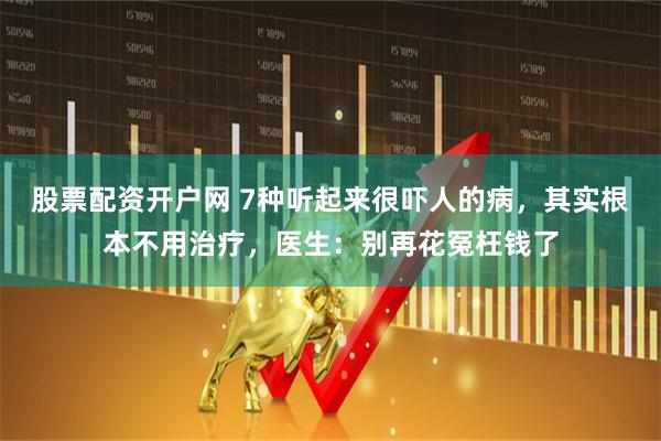股票配资开户网 7种听起来很吓人的病，其实根本不用治疗，医生：别再花冤枉钱了