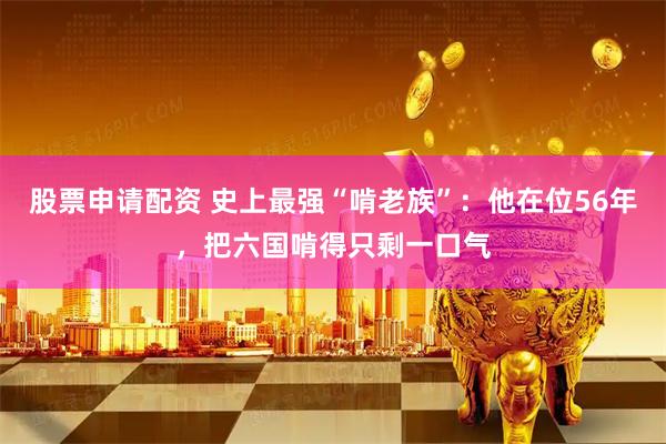 股票申请配资 史上最强“啃老族”：他在位56年，把六国啃得只剩一口气